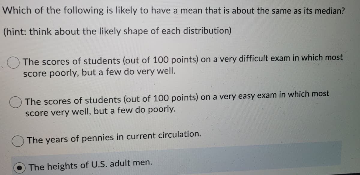 Which of the following is likely to have a mean that is about the same as its median?
(hint: think about the likely shape of each distribution)
The scores of students (out of 100 points) on a very difficult exam in which most
score poorly, but a few do very well.
OThe scores of students (out of 100 points) on a very easy exam in which most
score very well, but a few do poorly.
The years of pennies in current circulation.
The heights of U.S. adult men.
