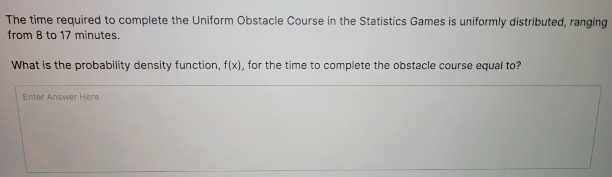 The time required to complete the Uniform Obstacle Course in the Statistics Games is uniformly distributed, ranging
from 8 to 17 minutes.
What is the probability density function, f(x), for the time to complete the obstacle course equal to?
Enter Answer Here
