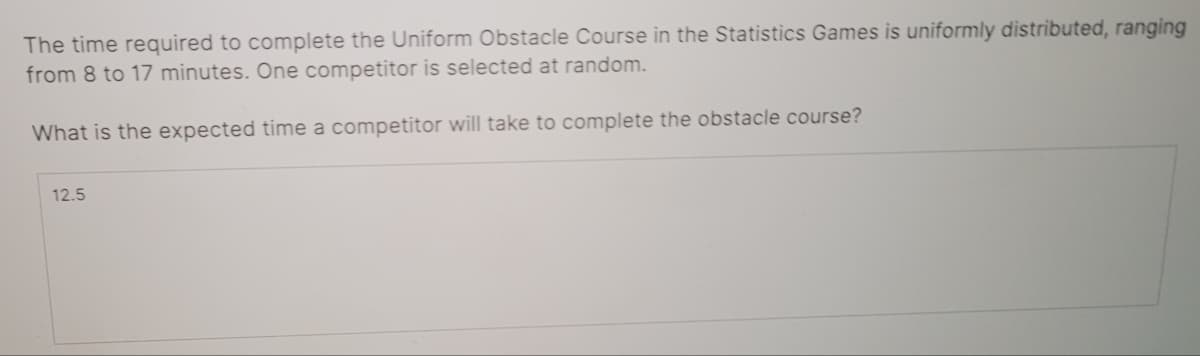 The time required to complete the Uniform Obstacle Course in the Statistics Games is uniformly distributed, ranging
from 8 to 17 minutes. One competitor is selected at random.
What is the expected time a competitor will take to complete the obstacle course?
12.5
