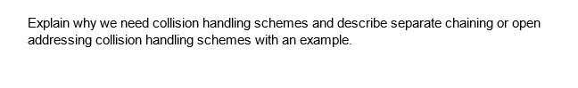 Explain why we need collision handling schemes and describe separate chaining or open
addressing collision handling schemes with an example.