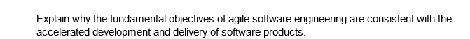 Explain why the fundamental objectives of agile software engineering are consistent with the
accelerated development and delivery of software products.