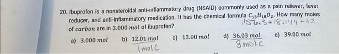 20. Ibuprofen is a nonsteroidal anti-inflammatory drug (NSAID) commonly used as a pain reliever, fever
reducer, and anti-inflammatory medication. It has the chemical formula C₁3H₁802. How many moles
of carbon are in 3.000 mol of ibuprofen?
156.3+18.144-32
e) 39.00 mol
a) 3.000 mol b) 12.01 mol
Imol C
c) 13.00 mol
d) 36.03 mol
3molc