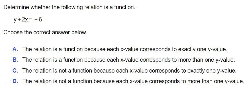 Determine whether the following relation is a function.
y +2x = -6
Choose the correct answer below.
A. The relation is a function because each x-value corresponds to exactly one y-value.
B. The relation is a function because each x-value corresponds to more than one y-value.
C. The relation is not a function because each x-value corresponds to exactly one y-value.
D. The relation is not a function because each x-value corresponds to more than one y-value.
