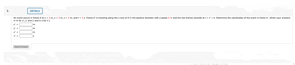 3.
DETAILS
An event occurs in frame K at x = 4 m, y = 5 m, z = 5 m, and t = 4 s. Frame K' is traveling along the x-axis of K in the positive direction with a speed 0.7c and the two frames coincide at t = t' = 0. Determine the coordinates of the event in frame K'. (Enter your answers
in m for x', y' and z' and in s for t'.)
x' =
m
y' =
z' =
t' =
Submit Answer
.--- --.--.. -- -----
