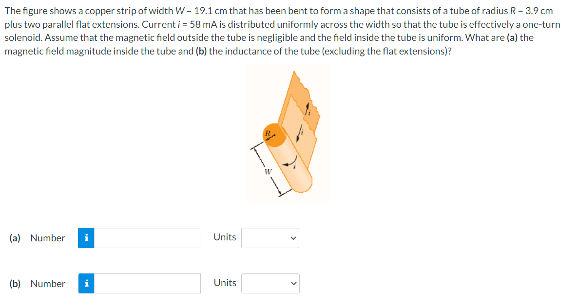 The figure shows a copper strip of width W = 19.1 cm that has been bent to form a shape that consists of a tube of radius R = 3.9 cm
plus two parallel flat extensions. Current i = 58 mA is distributed uniformly across the width so that the tube is effectively a one-turn
solenoid. Assume that the magnetic field outside the tube is negligible and the field inside the tube is uniform. What are (a) the
magnetic field magnitude inside the tube and (b) the inductance of the tube (excluding the flat extensions)?
(a) Number
i
Units
(b) Number
Units
