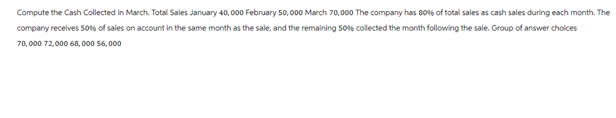 Compute the Cash Collected in March. Total Sales January 40, 000 February 50,000 March 70,000 The company has 80% of total sales as cash sales during each month. The
company receives 50% of sales on account in the same month as the sale, and the remaining 50% collected the month following the sale. Group of answer choices
70,000 72,000 68,000 56,000