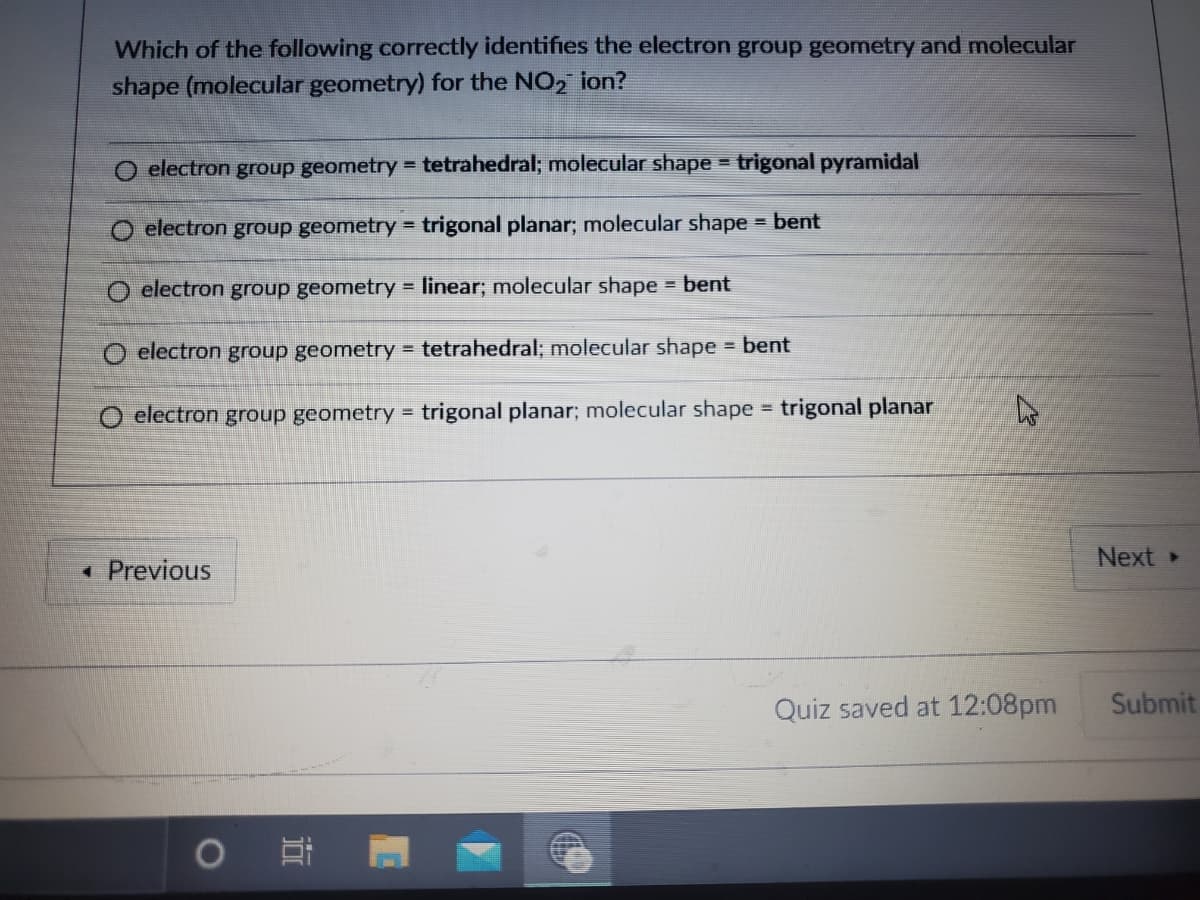 Which of the following correctly identifies the electron group geometry and molecular
shape (molecular geometry) for the NO, ion?
O electron group geometry = tetrahedral; molecular shape = trigonal pyramidal
O electron group geometry =
trigonal planar; molecular shape = bent
O electron group geometry = linear; molecular shape bent
O electron group geometry = tetrahedral; molecular shape bent
%3D
O electron group geometry = trigonal planar; molecular shape = trigonal planar
Next
*Previous
Quiz saved at 12:08pm
Submit
