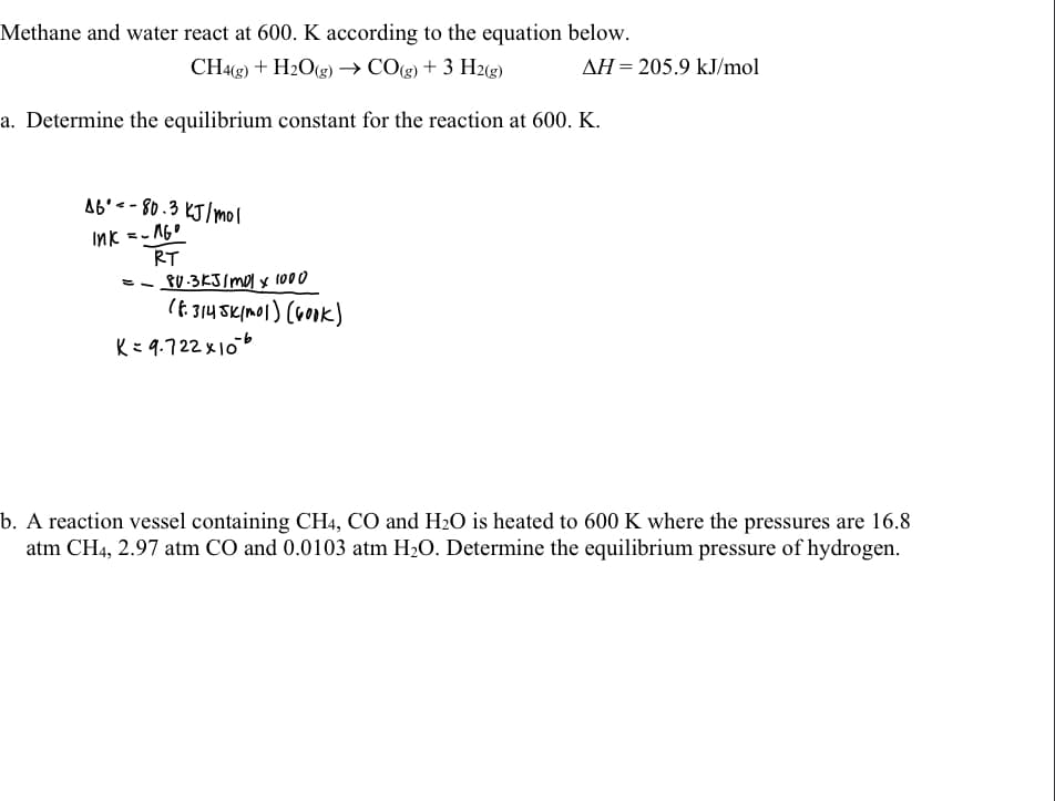 Methane and water react at 600. K according to the equation below.
CH43) + H2O(g) → CO(g) + 3 H2(g)
AH = 205.9 kJ/mol
a. Determine the equilibrium constant for the reaction at 600. K.
A6'< - 80 .3 KJ/mol
Ink =- 1G0
RT
PU .3KJ/mol x l000
(6 314 SKIMOI) (Gook)
K= 9.722 x10
b. A reaction vessel containing CH4, CO and H2O is heated to 600 K where the pressures are 16.8
atm CH4, 2.97 atm CO and 0.0103 atm H2O. Determine the equilibrium pressure of hydrogen.
