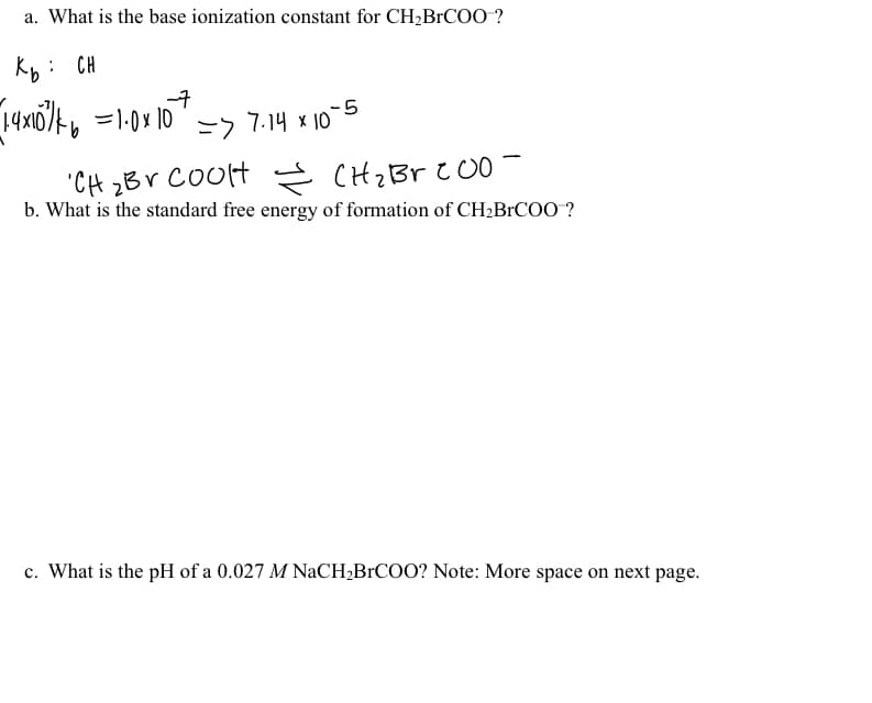 a. What is the base ionization constant for CH,BrCOO-?
Kb: CH
-7
-5
ニフ
7.14 x 10
"CH zBV CoOlH Ś CHZBV C00
b. What is the standard free energy of formation of CH2BRCOO ?
CHz Br c O0
c. What is the pH of a 0.027 M NACH;B1COO? Note: More space on next page.
