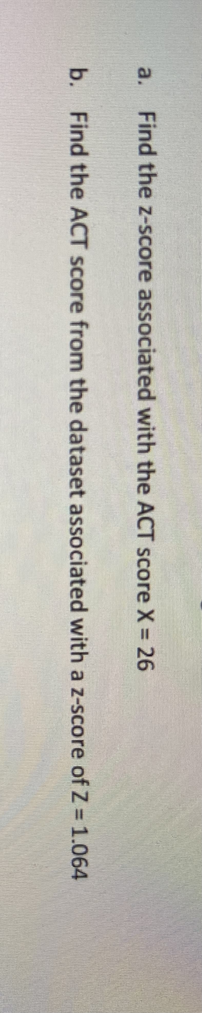 a.
Find the z-score associated with the ACT score X = 26
b. Find the ACT score from the dataset associated with a z-score of Z 1.064
