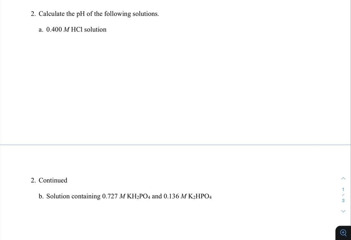 2. Calculate the pH of the following solutions.
a. 0.400 M HCl solution
2. Continued
1
b. Solution containing 0.727 M KH2PO4 and 0.136 M K2HPO4
>
