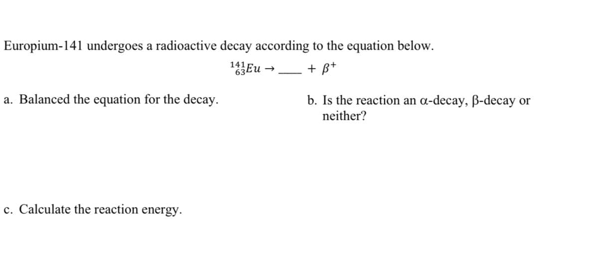 Europium-141 undergoes a radioactive decay according to the equation below.
141
+ B*
a. Balanced the equation for the decay.
b. Is the reaction an a-decay, ß-decay or
neither?
c. Calculate the reaction energy.
