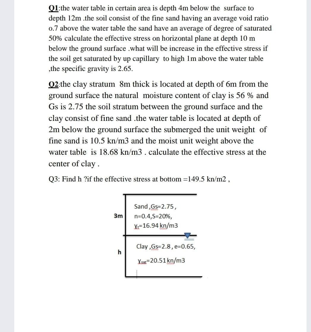 Q1:the water table in certain area is depth 4m below the surface to
depth 12m .the soil consist of the fine sand having an average void ratio
o.7 above the water table the sand have an average of degree of saturated
50% calculate the effective stress on horizontal plane at depth 10 m
below the ground surface .what will be increase in the effective stress if
the soil get saturated by up capillary to high 1lm above the water table
„the specific gravity is 2.65.
Q2:the clay stratum 8m thick is located at depth of 6m from the
ground surface the natural moisture content of clay is 56 % and
Gs is 2.75 the soil stratum between the ground surface and the
clay consist of fine sand .the water table is located at depth of
2m below the ground surface the submerged the unit weight of
fine sand is 10.5 kn/m3 and the moist unit weight above the
water table is 18.68 kn/m3 .calculate the effective stress at the
center of clay.
Q3: Find h ?if the effective stress at bottom =149.5 kn/m2,
Sand ,Gs=2.75,
3m
n=0.4,S=20%,
Y:=16.94 kn/m3
Clay ,Gs=2.8, E3D0.65,
h
Ysa=20.51 kn/m3
