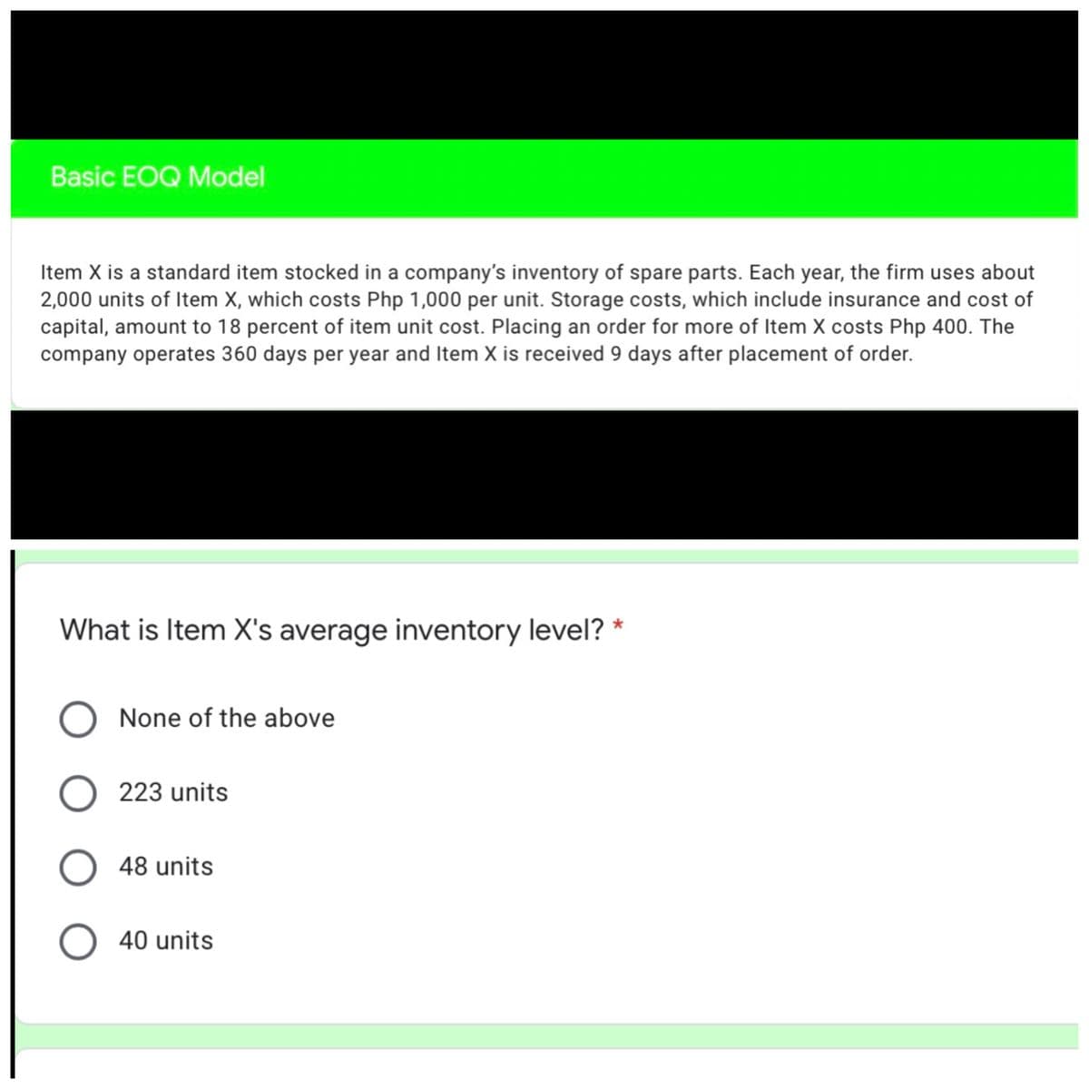 Basic EOQ Model
Item X is a standard item stocked in a company's inventory of spare parts. Each year, the firm uses about
2,000 units of Item X, which costs Php 1,000 per unit. Storage costs, which include insurance and cost of
capital, amount to 18 percent of item unit cost. Placing an order for more of Item X costs Php 400. The
company operates 360 days per year and Item X is received 9 days after placement of order.
What is Item X's average inventory level? *
None of the above
O 223 units
O 48 units
O 40 units
ООО
