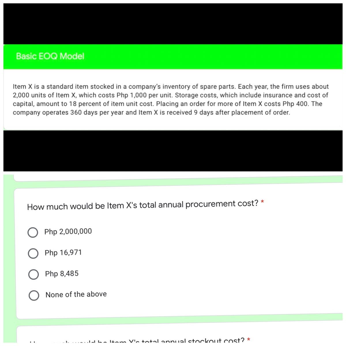 Basic EOQ Model
Item X is a standard item stocked in a company's inventory of spare parts. Each year, the firm uses about
2,000 units of Item X, which costs Php 1,000 per unit. Storage costs, which include insurance and cost of
capital, amount to 18 percent of item unit cost. Placing an order for more of Item X costs Php 400. The
company operates 360 days per year and Item X is received 9 days after placement of order.
How much would be Item X's total annual procurement cost? *
Php 2,000,000
O Php 16,971
Php 8,485
None of the above
dba Itam V'n total annual ctockouit cost? *
