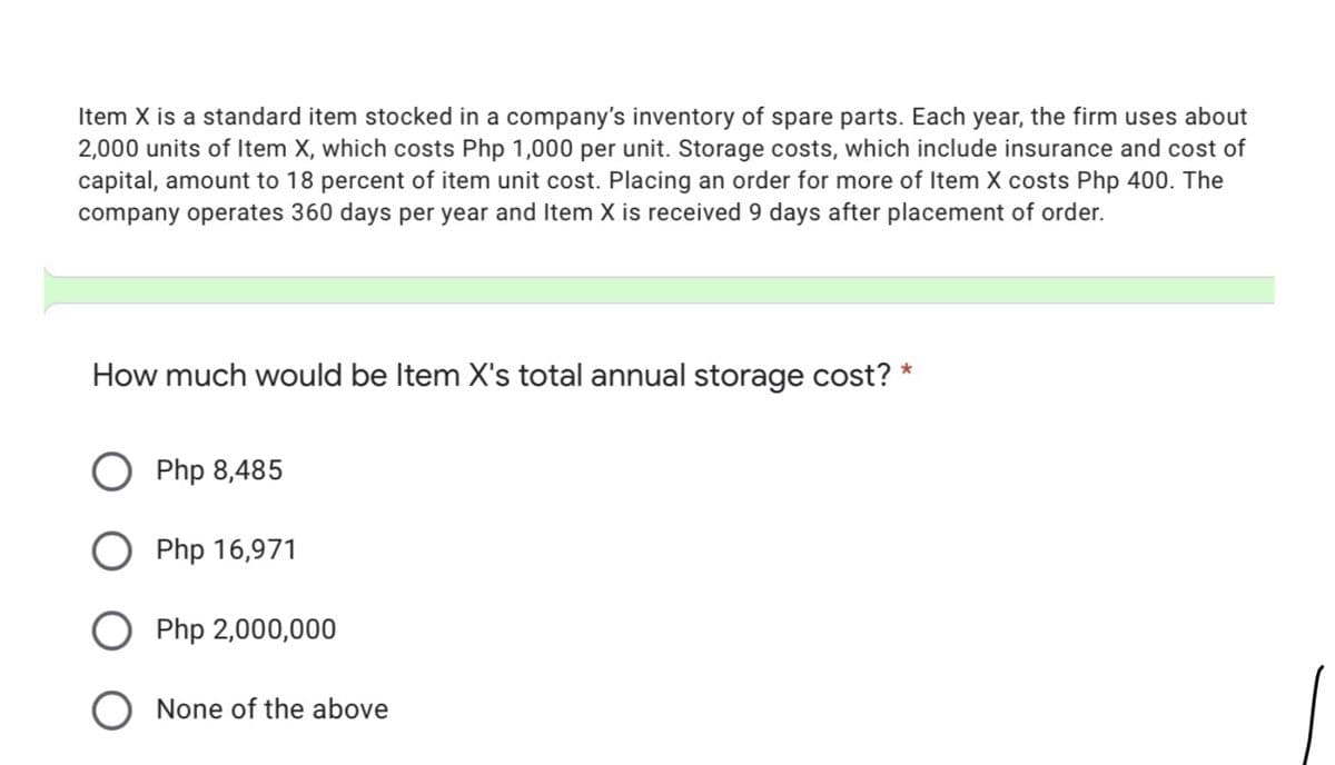 Item X is a standard item stocked in a company's inventory of spare parts. Each year, the firm uses about
2,000 units of Item X, which costs Php 1,000 per unit. Storage costs, which include insurance and cost of
capital, amount to 18 percent of item unit cost. Placing an order for more of Item X costs Php 400. The
company operates 360 days per year and Item X is received 9 days after placement of order.
How much would be Item X's total annual storage cost? *
Php 8,485
Php 16,971
Php 2,000,000
O None of the above
