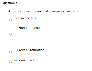 Question 7
An air gap is usually inserted in magnetic circuits to
Increase the flux
None of these
Prevent saturation
Increase m.m.f.
