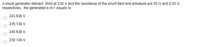 A shunt generator delivers 350A at 230 V and the resistance of the shunt field and armature are 50 n and 0.03 Q
respectively. the generated e.m.f. equals to
243.638 V
235.138 V
240.638 V
239.138 V
