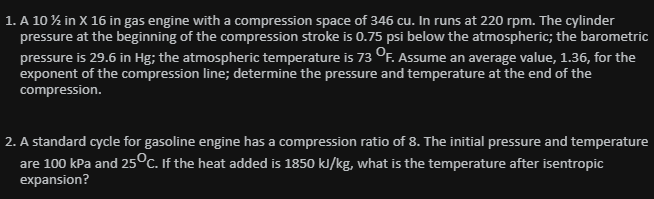 1. A 10 % in X 16 in gas engine with a compression space of 346 cu. In runs at 220 rpm. The cylinder
pressure at the beginning of the compression stroke is 0.75 psi below the atmospheric; the barometric
pressure is 29.6 in Hg; the atmospheric temperature is 73 OF. Assume an average value, 1.36, for the
exponent of the compression line; determine the pressure and temperature at the end of the
compression.
2. A standard cycle for gasoline engine has a compression ratio of 8. The initial pressure and temperature
are 100 kPa and 25°c. If the heat added is 1850 kJ/kg, what is the temperature after isentropic
expansion?
