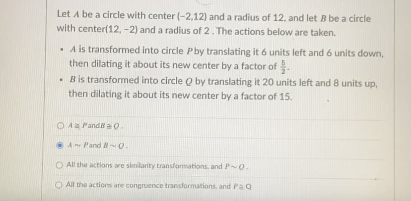 Let A be a circle with center (-2,12) and a radius of 12, and let B be a circle
with center(12, -2) and a radius of 2. The actions below are taken.
• A is transformed into circle P by translating it 6 units left and 6 units down,
then dilating it about its new center by a factor of .
• Bis transformed into circle Q by translating it 20 units left and 8 units up,
then dilating it about its new center by a factor of 15.
O A2 PandB2 Q.
A~ Pand B~ Q.
O All the actions are similarity transformations, and P~ Q.
O All the actions are congruence transformations, and Pa Q

