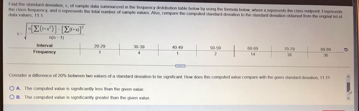 Find the standard deviation, s, of sample data summarized in the frequency distribution table below by using the formula below, where x represents the class midpoint, f represents
the class frequency, and n represents the total number of sample values. Also, compare the computed standard deviation to the standard deviation obtained from the original list of
data values, 11.1
n(n - 1)
Interval
20-29
30-39
40-49
50-59
60-69
70-79
80-89
Frequency
1
4
1
2.
14
38
36
Consider a difference of 20% between two values of a standard deviation to be significant. How does this computed value compare with the given standard deviation, 11.1?
O A. The computed value is significantly less than the given value.
OB. The computed value is significantly greater than the given value.
