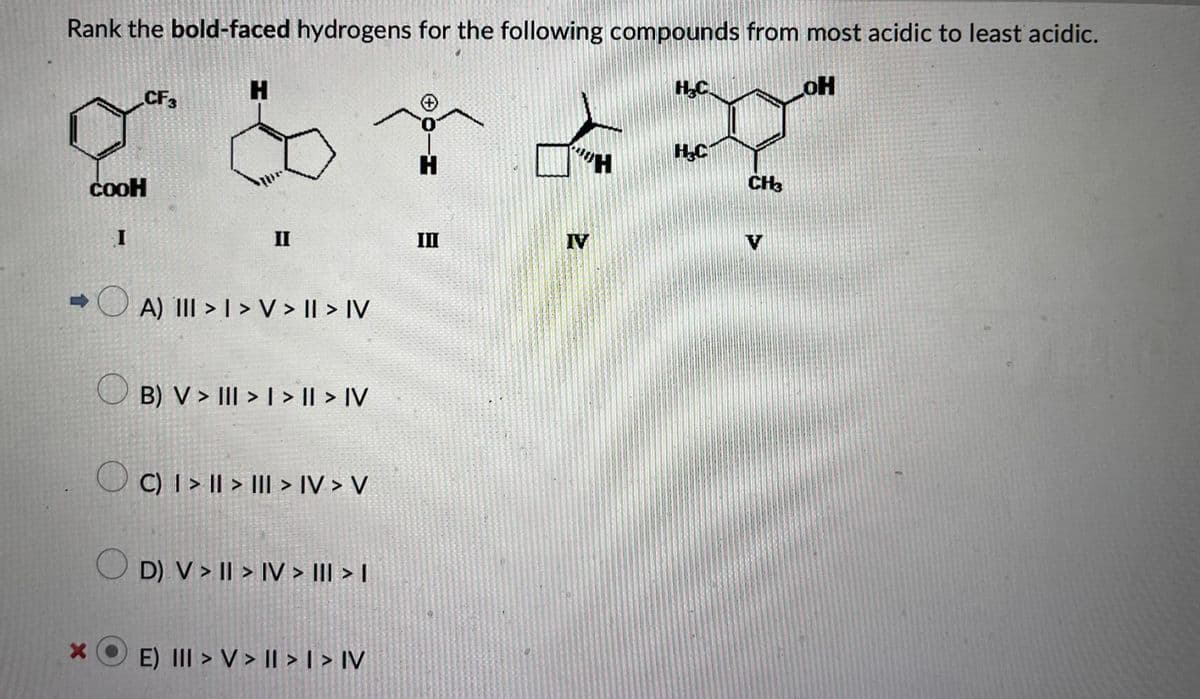 Rank the bold-faced hydrogens for the following compounds from most acidic to least acidic.
LOH
X
CF3
COOH
I
H
II
A) III >> V > II > IV
B) V > III > | > |I > IV
C) I>II> III > IV> V
D) V >II> IV > III > I
E) III > V > II > I > IV
H
III
H₂C
220
H₂C
IV
CH3