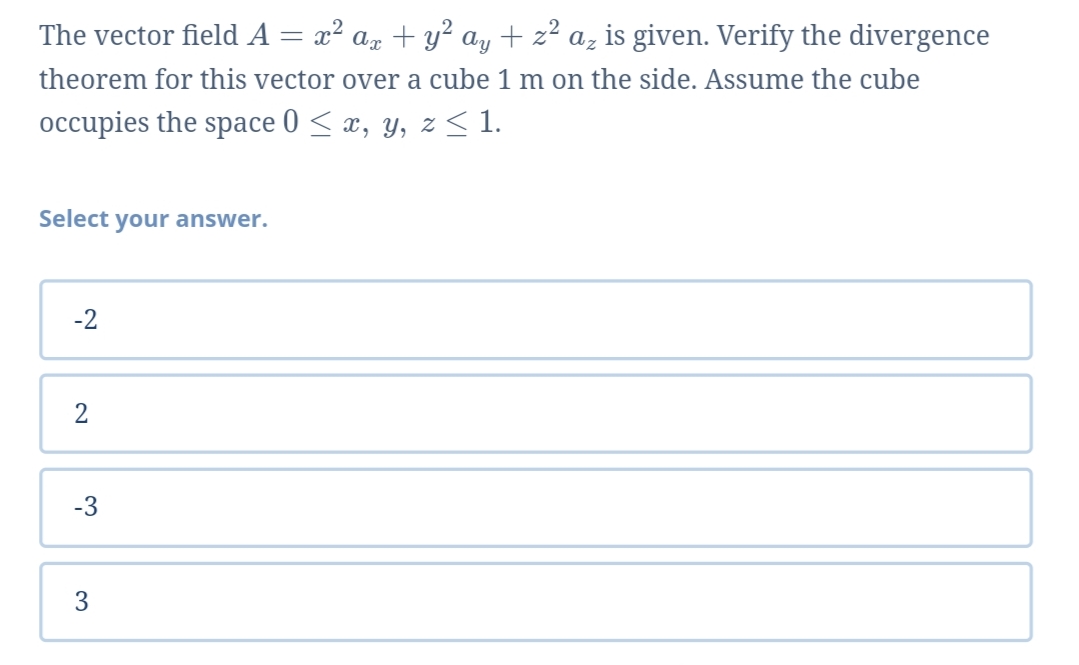 The vector field A = x² az + y? ay + z² az is given. Verify the divergence
theorem for this vector over a cube 1 m on the side. Assume the cube
occupies the space 0 < x, y, z < 1.
Select your answer.
-2
2
-3
3
