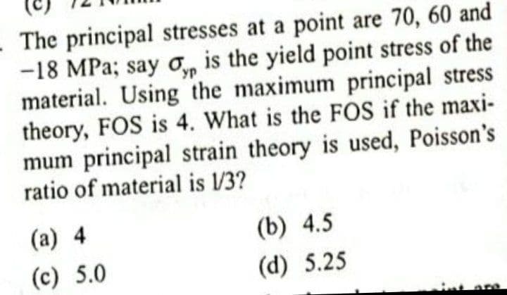 The principal stresses at a point are 70, 60 and
-18 MPa; say o, is the yield point stress of the
material. Using the maximum principal stress
theory, FOS is 4. What is the FOS if the maxi-
mum principal strain theory is used, Poisson's
ratio of material is /3?
(a) 4
(b) 4.5
(c) 5.0
(d) 5.25
