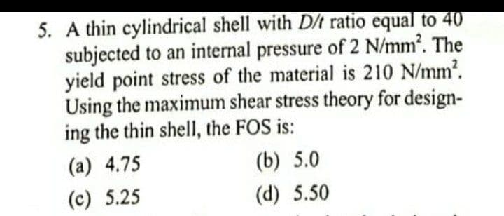 5. A thin cylindrical shell with D/t ratio equal to 40
subjected to an internal pressure of 2 N/mm. The
yield point stress of the material is 210 N/mm?.
Using the maximum shear stress theory for design-
ing the thin shell, the FOS is:
(a) 4.75
(b) 5.0
(c) 5.25
(d) 5.50
