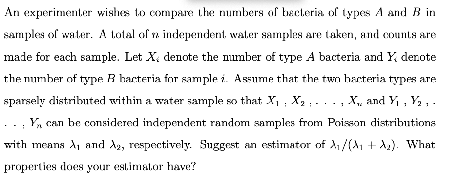 An experimenter wishes to compare the numbers of bacteria of types A and B in
samples of water. A total of n independent water samples are taken, and counts are
made for each sample. Let X, denote the number of type A bacteria and Y; denote
the number of type B bacteria for sample i. Assume that the two bacteria types are
sparsely distributed within a water sample so that X₁, X2, . . . Xn and Y₁, Y2,.
"
Yn can be considered independent random samples from Poisson distributions
with means X₁ and X2, respectively. Suggest an estimator of A₁/(\₁ + A₂). What
properties does your estimator have?