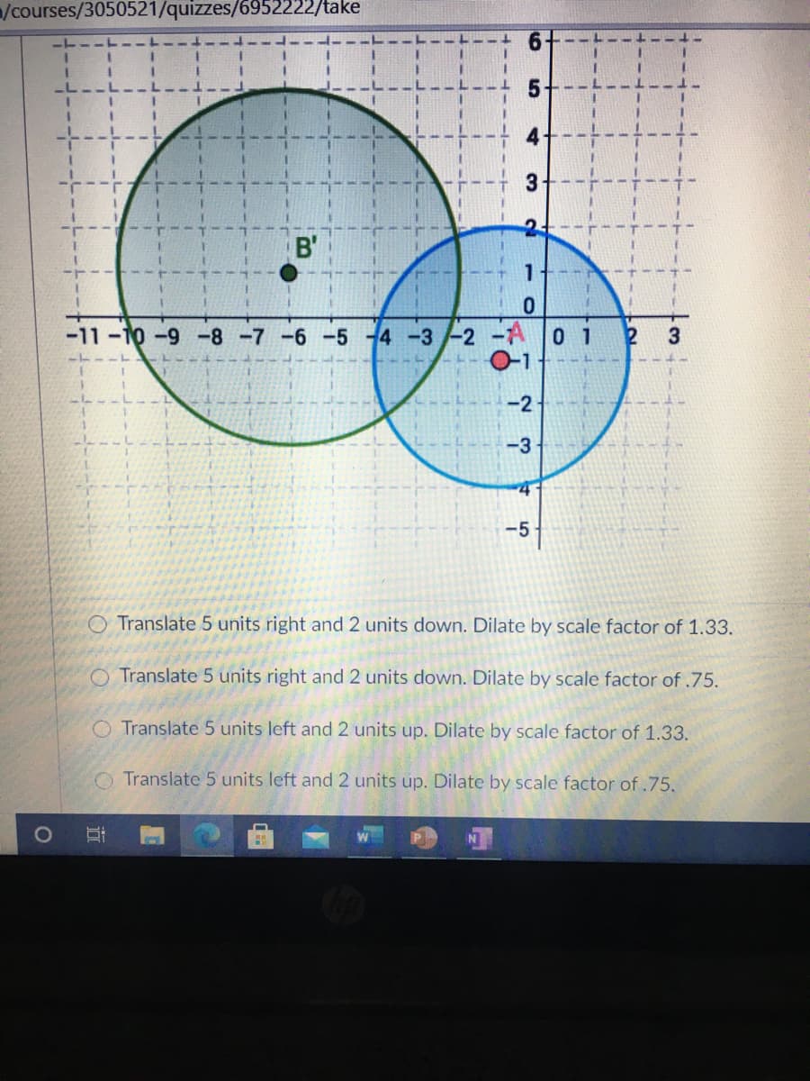 /courses/3050521/quizzes/6952222/take
B'
-11-10-9 -8 -7 -6 -5 4 -3-2 -A 0 1
3
-2
-3
-5
Translate 5 units right and 2 units down. Dilate by scale factor of 1.33.
O Translate 5 units right and 2 units down. Dilate by scale factor of .75.
O Translate 5 units left and 2 units up. Dilate by scale factor of 1.33.
O Translate 5 units left and 2 units up. Dilate by scale factor of.75.
