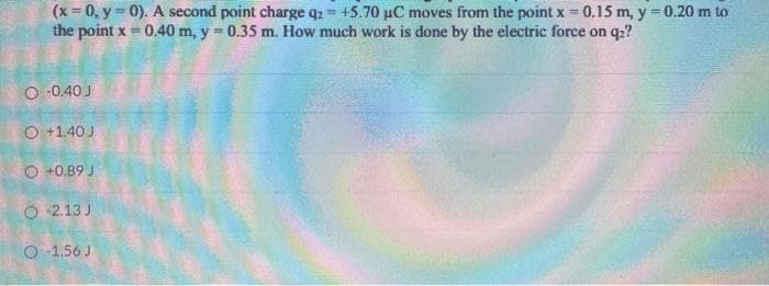 (x = 0, y = 0). A second point charge qz = +5.70 µC moves from the point x = 0.15 m, y=0.20 m to
the point x 0.40 m, y = 0.35 m. How much work is done by the electric force on q:?
O -0.40 J
O +1.40 J
O +0.89 J
O 2.13 J
O 1.56 J
