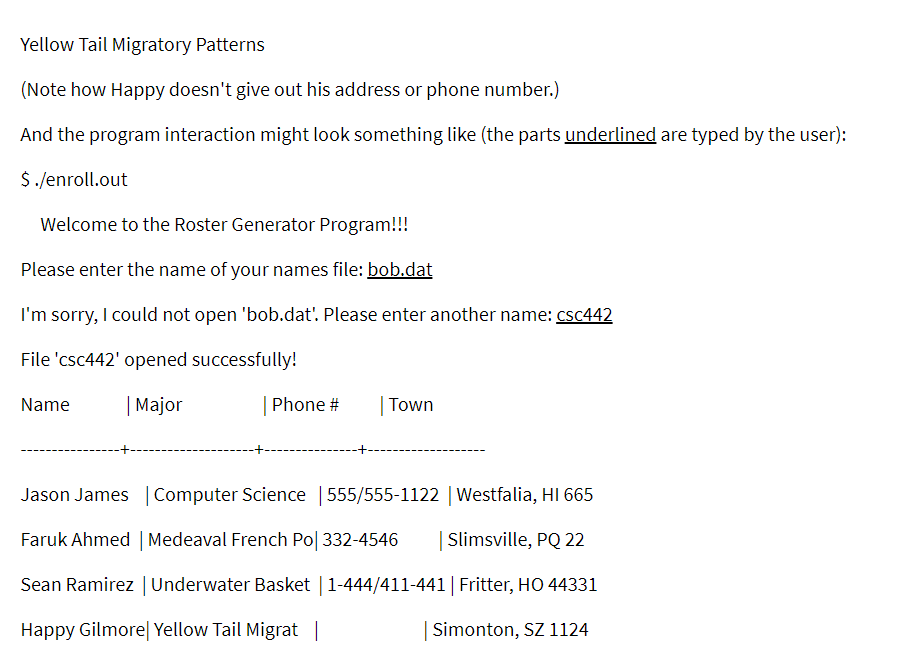 Yellow Tail Migratory Patterns
(Note how Happy doesn't give out his address or phone number.)
And the program interaction might look something like (the parts underlined are typed by the user):
$ /enroll.out
Welcome to the Roster Generator Program!!!
Please enter the name of your names file: bob.dat
I'm sorry, I could not open 'bob.dat'. Please enter another name: csc442
File 'csc442' opened successfully!
| Major
| Phone #
| Town
Name
Jason James |Computer Science | 555/555-1122 | Westfalia, HI 665
Faruk Ahmed | Medeaval French Po| 332-4546
| Slimsville, PQ 22
Sean Ramirez |Underwater Basket | 1-444/411-441| Fritter, HO 44331
Happy Gilmore| Yellow Tail Migrat |
Simonton, SZ 1124
