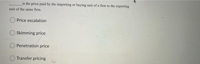 is the price paid by the importing or buying unit of a firm to the exporting
unit of the same firm.
O Price escalation
Skimming price
Penetration price
Transfer pricing
