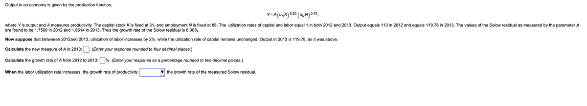 Output in an economy is given by the production function,
Y=A(UKK) 0.30 (UNN)0.70,
where Y is output and A measures productivity. The capital stock K is fixed at 31, and employment N is fixed at 88. The utilization rates of capital and labor equal 1 in both 2012 and 2013. Output equals 113 in 2012 and equals 119.78 in 2013. The values of the Solow residual as measured by the parameter A
are found to be 1.7560 in 2012 and 1.8614 in 2013. Thus the growth rate of the Solow residual is 6.00%.
Now suppose that betweeen 2012and 2013, utilization of labor increases by 2%, while the utilization rate of capital remains unchanged. Output in 2013 is 119.78, as it was above.
Calculate the new measure of A in 2013:
(Enter your response rounded to four decimal places.)
Calculate the growth rate of A from 2012 to 2013:
%. (Enter your response as a percentage rounded to two decimal places.)
When the labor utilization rate increases, the growth rate of productivity
the growth rate of the measured Solow residual.
