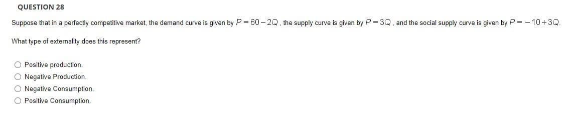 QUESTION 28
Suppose that in a perfectly competitive market, the demand curve is given by P = 60 - 2Q, the supply curve is given by P = 3Q, and the social supply curve is given by P = - 10+3Q.
What type of externality does this represent?
O Positive production.
O Negative Production.
O Negative Consumption.
O Positive Consumption.
