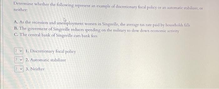 Determine whether the following represent an example of discretionary fiscal policy or an automatic stabilizer, or
neither:
A. As the recession and unemployment worsen in Singsville, the average tax rate paid by households falls
B. The goverment of Singsville reduces spending on the military to slow down economic activity
C. The central bank of Singsville cuts bank fees
2 1. Discretionary fiscal policy
22. Automatic stabilizer
? 3. Neither
