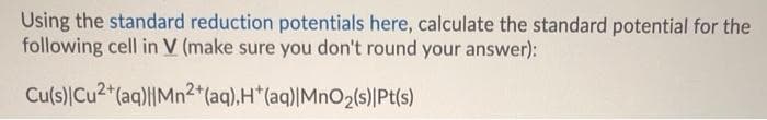 Using the standard reduction potentials here, calculate the standard potential for the
following cell in V (make sure you don't round your answer):
Cu(s)Cu2*(aq)l|Mn²*(aq),H*(aq)|MnO2(s)|Pt(s)
