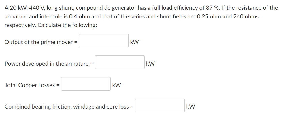 A 20 kW, 440 V, long shunt, compound dc generator has a full load efficiency of 87 %. If the resistance of the
armature and interpole is 0.4 ohm and that of the series and shunt fields are 0.25 ohm and 240 ohms
respectively. Calculate the following:
Output of the prime mover =
kW
Power developed in the armature =
kW
Total Copper Losses =
kW
Combined bearing friction, windage and core loss =
kW
