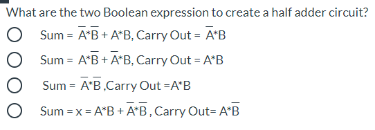 What are the two Boolean expression to create a half adder circuit?
Sum = A*B + A*B, Carry Out = A*B
Sum = A*B + A*B, Carry Out = A*B
Sum = A*B,Carry Out =A*B
Sum =x = A*B + A*B, Carry Out= A*B
%3D
