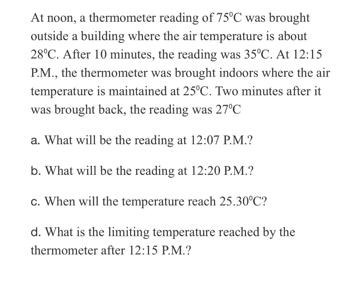 At noon, a thermometer reading of 75°C was brought
outside a building where the air temperature is about
28°C. After 10 minutes, the reading was 35°C. At 12:15
P.M., the thermometer was brought indoors where the air
temperature is maintained at 25°C. Two minutes after it
was brought back, the reading was 27°C
a. What will be the reading at 12:07 P.M.?
b. What will be the reading at 12:20 P.M.?
c. When will the temperature reach 25.30°C?
d. What is the limiting temperature reached by the
thermometer after 12:15 P.M.?
