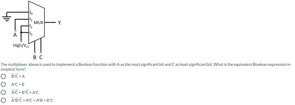 MUX
Y
High/Vec
в с
The multiplexer above is used to implement a Boolean function with A as the most significant bit and Cas least significant bit. What is the equivalent Boolean expression in
simplest form?
O B'C+A
A'C +B
O AC+B°C + AC
O A'BC+ A'C A'B B'C
