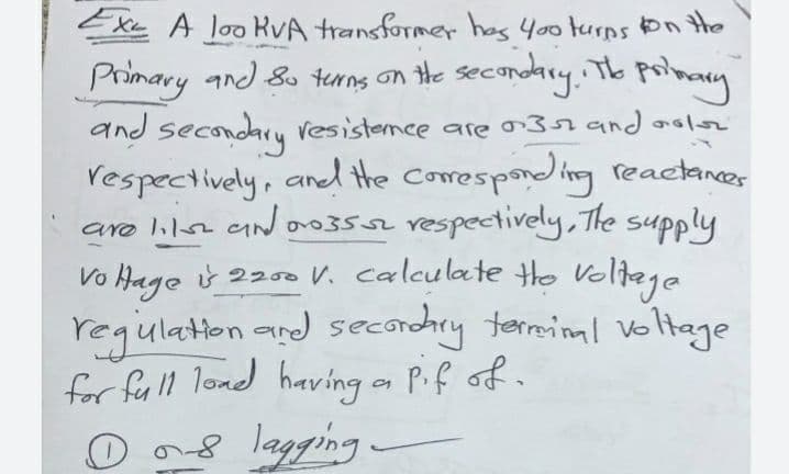 EXe A loo kvA transformer has y00turps on the
Primary and &s tenng on the secondry. Th poimacy
and
and secondary Vesistemce are and aolsz
Vespectively, aned the Corespondng reactances
are lilse aN oo3 vespectively, The supply
Vo Hage i 2200 V. calculate Ho Voltege
regulation and secorndhry terminal voltage
for full lond having on Pif of.
D ong lagging
