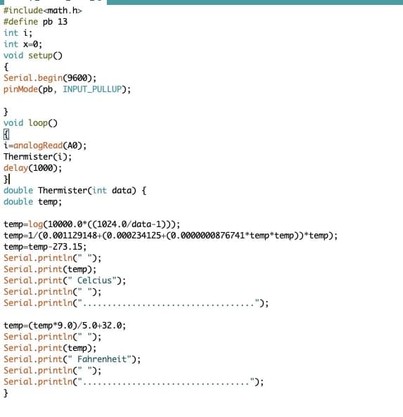 #include<math.h>
#define pb 13
int i;
int x=0;
void setup()
{
Serial.begin(9600);
pinMode(pb, INPUT_PULLUP);
}
void loop()
{
i=analogRead(A0);
Thermister(i);
delay(1000);
}|
double Thermister(int data) {
double temp;
temp-log(10000.0*((1024.0/data-1)));
temp=1/(0.001129148+(0.000234125+(0.0000000876741*temp*temp))*temp);
temp-temp-273.15;
Serial.println(" ");
Serial.print(temp);
Serial.print(" Celcius");
Serial.println(" ");
Serial.println(".
temp=(temp*9.0)/5.0+32.0;
Serial.println(" ");
Serial.print(temp);
Serial.print(" Fahrenheit");
Serial.println(" ");
Serial.println(".
}
.");
.");