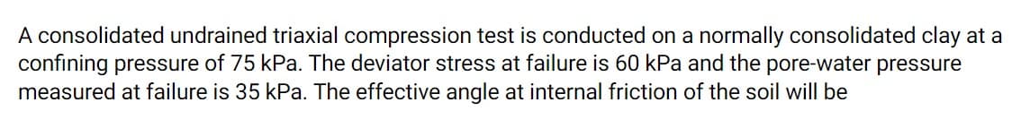 A consolidated undrained triaxial compression test is conducted on a normally consolidated clay at a
confining pressure of 75 kPa. The deviator stress at failure is 60 kPa and the pore-water pressure
measured at failure is 35 kPa. The effective angle at internal friction of the soil will be
