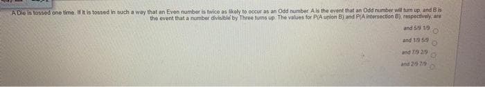 A Die is tossed one time. If it is tossed in such a way that an Even number is twice as likely to occur as an Odd number. Ais the event that an Odd number will turn up and Bis
the event that a number divisible by Three turms up. The values for P(A upion B) and PA intersection B), respectively, ane
and 5/9 1/9
and 19 59
and 79 29
and 2/9 7
