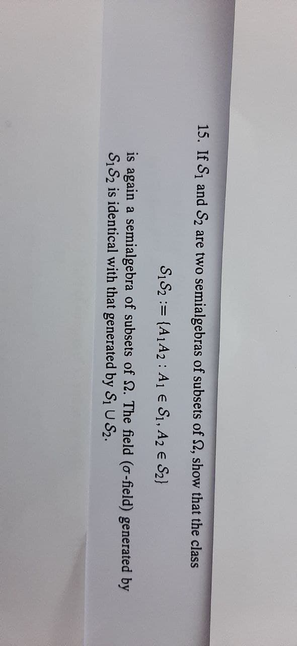 15. If S1 and S2 are two semialgebras of subsets of 2, show that the class
S1S2 := {A1A2 : A1 € S1, A2 E S2}
is again a semialgebra of subsets of 2. The field (o-field) generated by
S1S2 is identical with that generated by S1 U S2.
