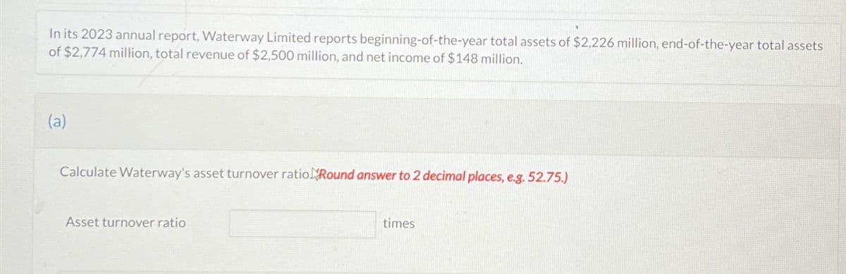 In its 2023 annual report, Waterway Limited reports beginning-of-the-year total assets of $2,226 million, end-of-the-year total assets
of $2,774 million, total revenue of $2,500 million, and net income of $148 million.
(a)
Calculate Waterway's asset turnover ratio Round answer to 2 decimal places, e.g. 52.75.)
Asset turnover ratio
times