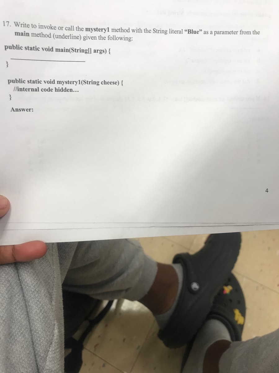 17. Write to invoke or call the mystery1 method with the String literal “Blue" as a parameter from the
main method (underline) given the following:
public static void main(String[) args) {
}
public static void mystery1(String cheese) {
T/internal code hidden.…
}
Answer:
4.
