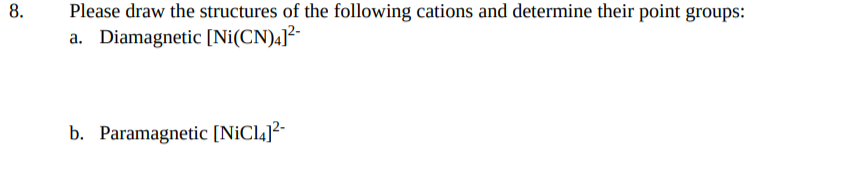 8.
Please draw the structures of the following cations and determine their point groups:
a. Diamagnetic [Ni(CN)4]²-
b. Paramagnetic [NiCl4]²-
